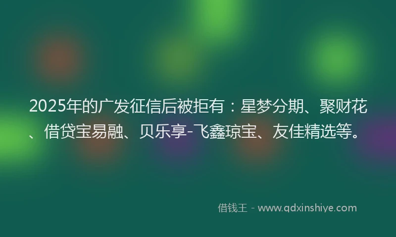 2025年的广发征信后被拒有：星梦分期、聚财花、借贷宝易融、贝乐享-飞鑫琼宝、友佳精选等。