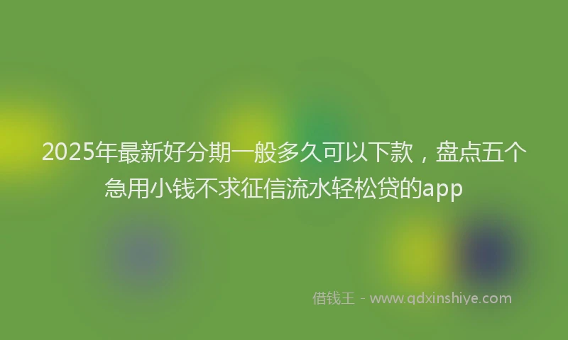 2025年最新好分期一般多久可以下款，盘点五个急用小钱不求征信流水轻松贷的app