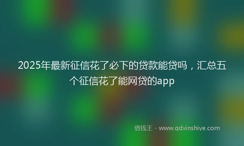 2025年最新征信花了必下的贷款能贷吗，汇总五个征信花了能网贷的app