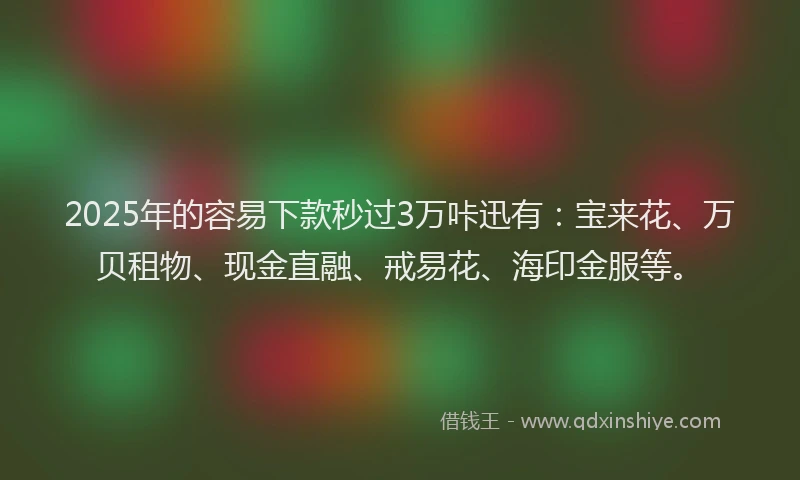 2025年的容易下款秒过3万咔迅有：宝来花、万贝租物、现金直融、戒易花、海印金服等。