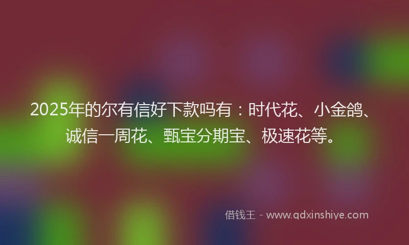 2025年的尔有信好下款吗有：时代花、小金鸽、诚信一周花、甄宝分期宝、极速花等。