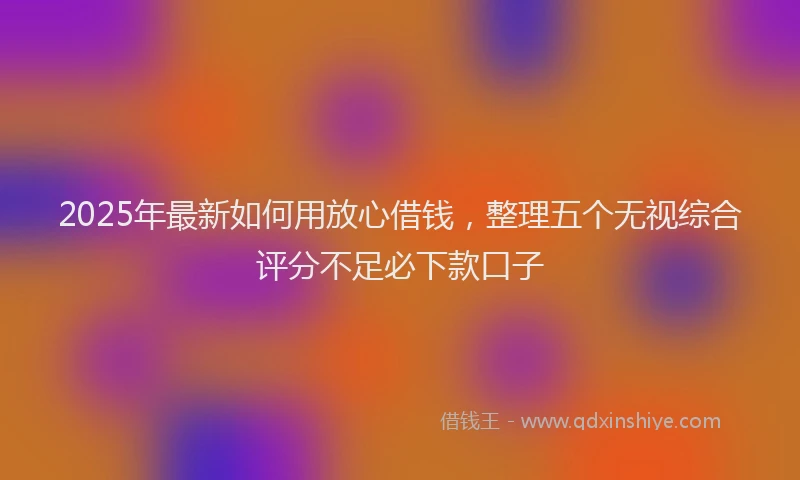 2025年最新如何用放心借钱，整理五个无视综合评分不足必下款口子