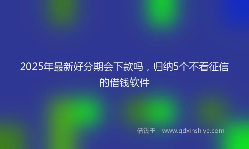 2025年最新好分期会下款吗，归纳5个不看征信的借钱软件