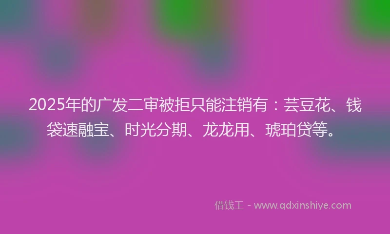 2025年的广发二审被拒只能注销有：芸豆花、钱袋速融宝、时光分期、龙龙用、琥珀贷等。