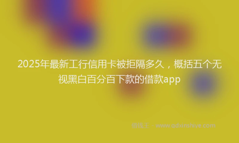 2025年最新工行信用卡被拒隔多久，概括五个无视黑白百分百下款的借款app