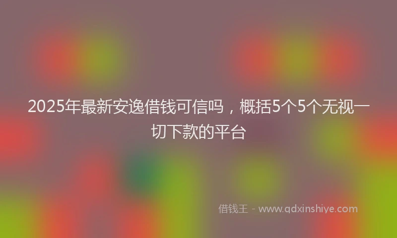 2025年最新安逸借钱可信吗，概括5个5个无视一切下款的平台