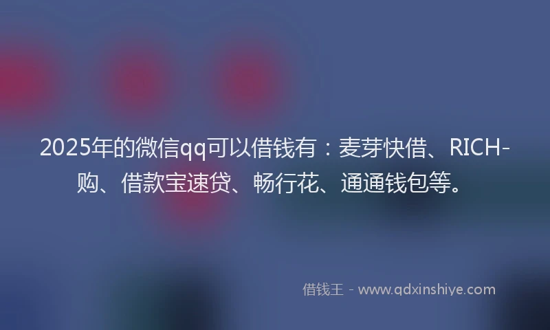 2025年的微信qq可以借钱有：麦芽快借、RICH-购、借款宝速贷、畅行花、通通钱包等。