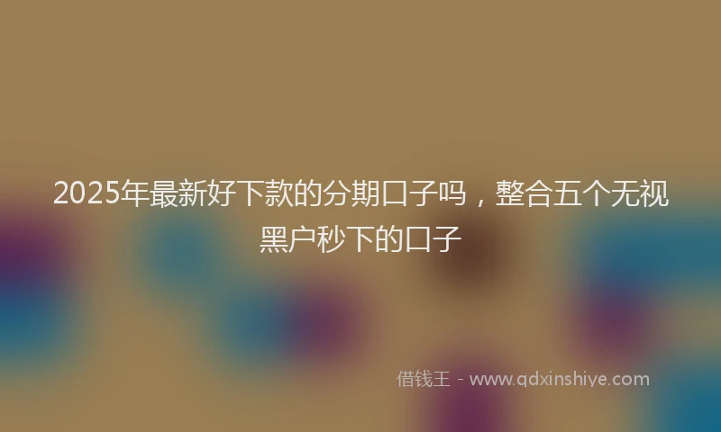 2025年最新好下款的分期口子吗，整合五个无视黑户秒下的口子