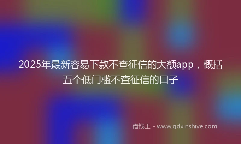 2025年最新容易下款不查征信的大额app，概括五个低门槛不查征信的口子