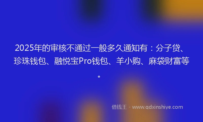 2025年的审核不通过一般多久通知有：分子贷、珍珠钱包、融悦宝Pro钱包、羊小购、麻袋财富等。