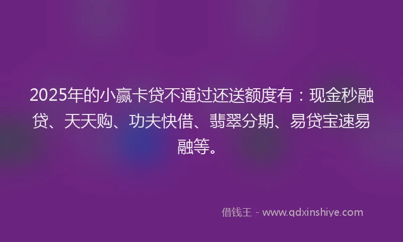 2025年的小赢卡贷不通过还送额度有:现金秒融贷、天天购、功夫快借、翡翠分期、易贷宝速易融等。