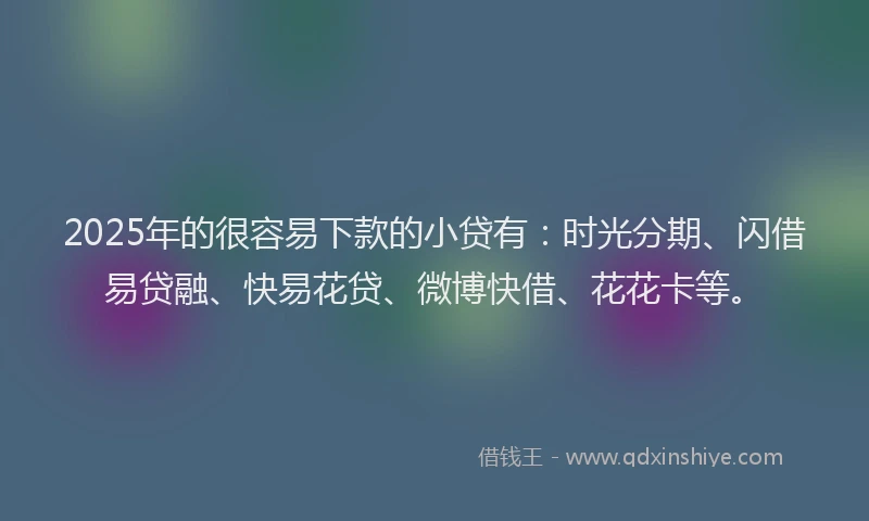 2025年的很容易下款的小贷有：时光分期、闪借易贷融、快易花贷、微博快借、花花卡等。
