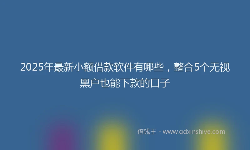 2025年最新小额借款软件有哪些，整合5个无视黑户也能下款的口子