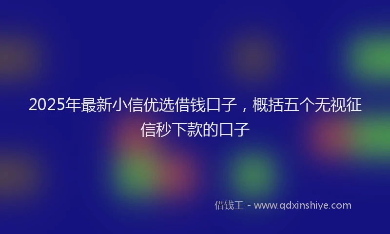 2025年最新小信优选借钱口子，概括五个无视征信秒下款的口子