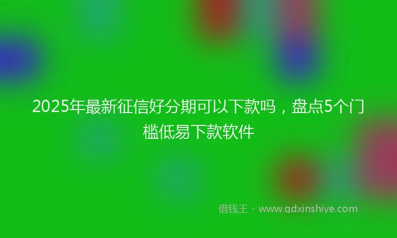 2025年最新征信好分期可以下款吗，盘点5个门槛低易下款软件