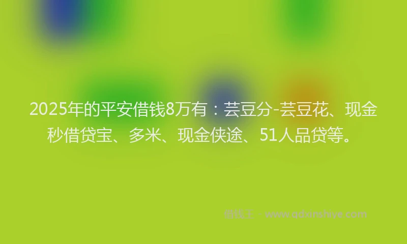 2025年的平安借钱8万有：芸豆分-芸豆花、现金秒借贷宝、多米、现金侠途、51人品贷等。