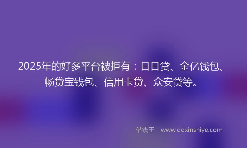 2025年的好多平台被拒有：日日贷、金亿钱包、畅贷宝钱包、信用卡贷、众安贷等。