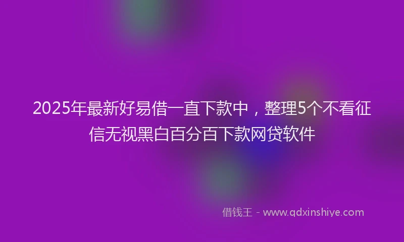 2025年最新好易借一直下款中，整理5个不看征信无视黑白百分百下款网贷软件