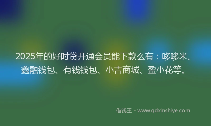 2025年的好时贷开通会员能下款么有：哆哆米、鑫融钱包、有钱钱包、小吉商城、盈小花等。