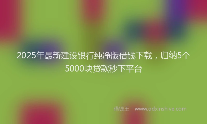 2025年最新建设银行纯净版借钱下载，归纳5个5000块贷款秒下平台