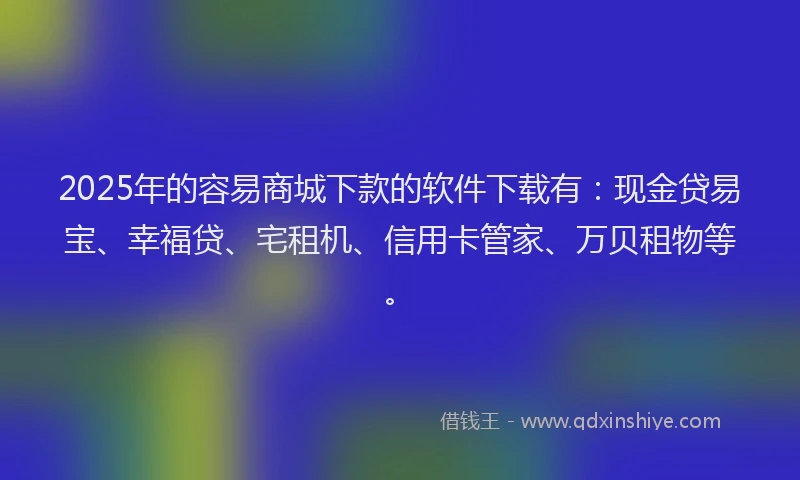 2025年的容易商城下款的软件下载有：现金贷易宝、幸福贷、宅租机、信用卡管家、万贝租物等。