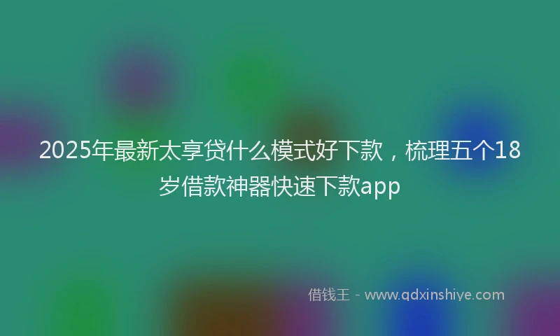 2025年最新太享贷什么模式好下款，梳理五个18岁借款神器快速下款app