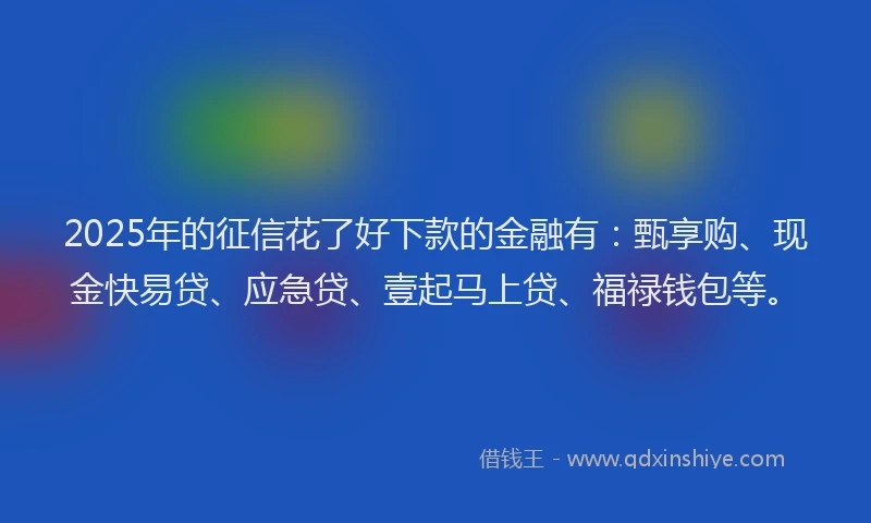 2025年的征信花了好下款的金融有：甄享购、现金快易贷、应急贷、壹起马上贷、福禄钱包等。