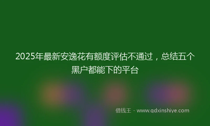 2025年最新安逸花有额度评估不通过，总结五个黑户都能下的平台