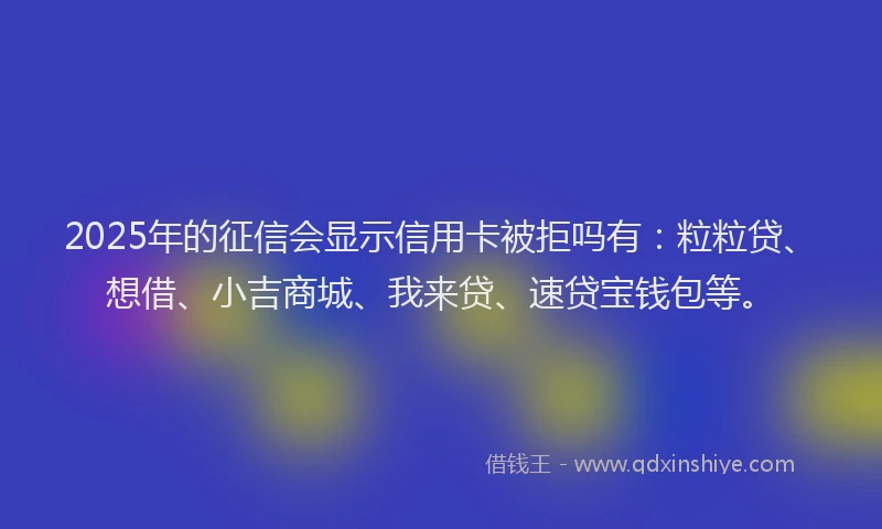 2025年的征信会显示信用卡被拒吗有：粒粒贷、想借、小吉商城、我来贷、速贷宝钱包等。