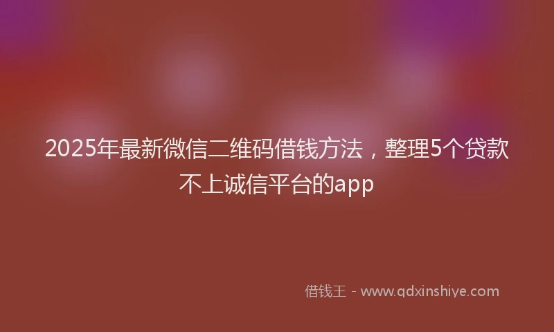 2025年最新微信二维码借钱方法，整理5个贷款不上诚信平台的app