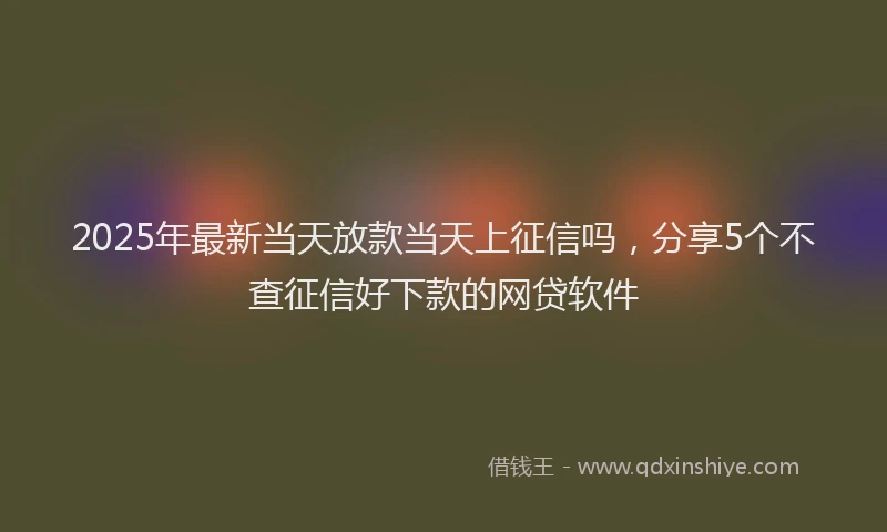 2025年最新当天放款当天上征信吗，分享5个不查征信好下款的网贷软件