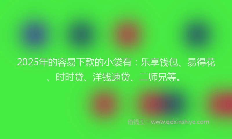 2025年的容易下款的小袋有：乐享钱包、易得花、时时贷、洋钱速贷、二师兄等。