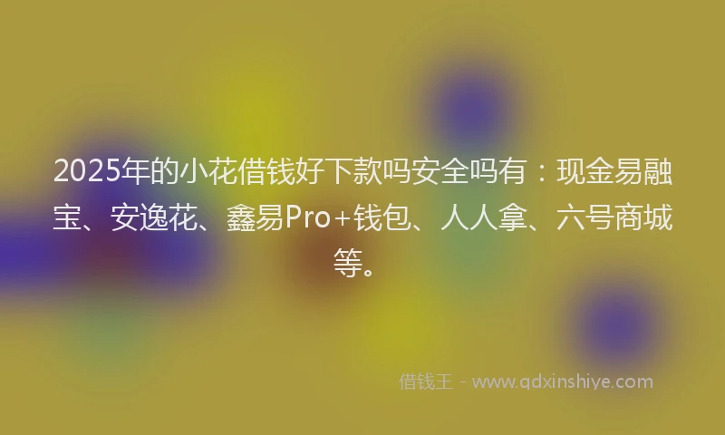 2025年的小花借钱好下款吗安全吗有：现金易融宝、安逸花、鑫易Pro+钱包、人人拿、六号商城等。