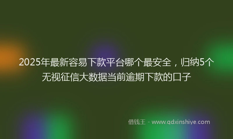 2025年最新容易下款平台哪个最安全，归纳5个无视征信大数据当前逾期下款的口子