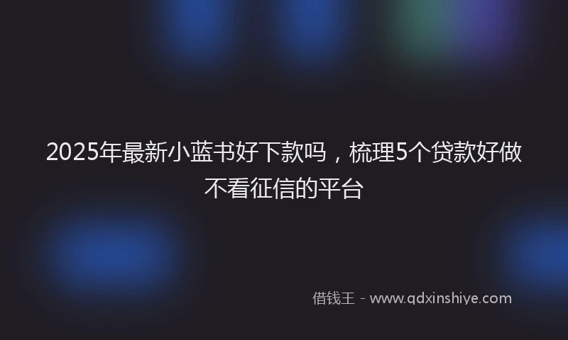 2025年最新小蓝书好下款吗，梳理5个贷款好做不看征信的平台