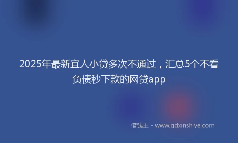 2025年最新宜人小贷多次不通过，汇总5个不看负债秒下款的网贷app