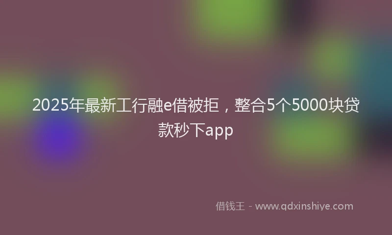 2025年最新工行融e借被拒，整合5个5000块贷款秒下app