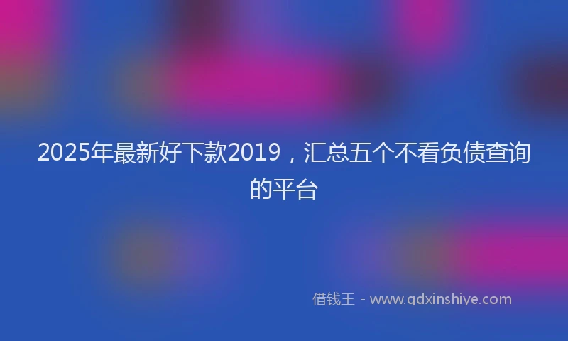 2025年最新好下款2019，汇总五个不看负债查询的平台