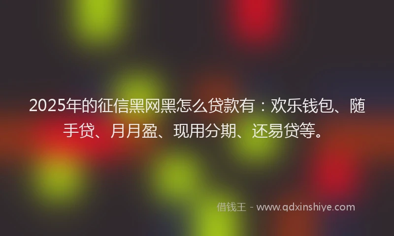 2025年的征信黑网黑怎么贷款有：欢乐钱包、随手贷、月月盈、现用分期、还易贷等。