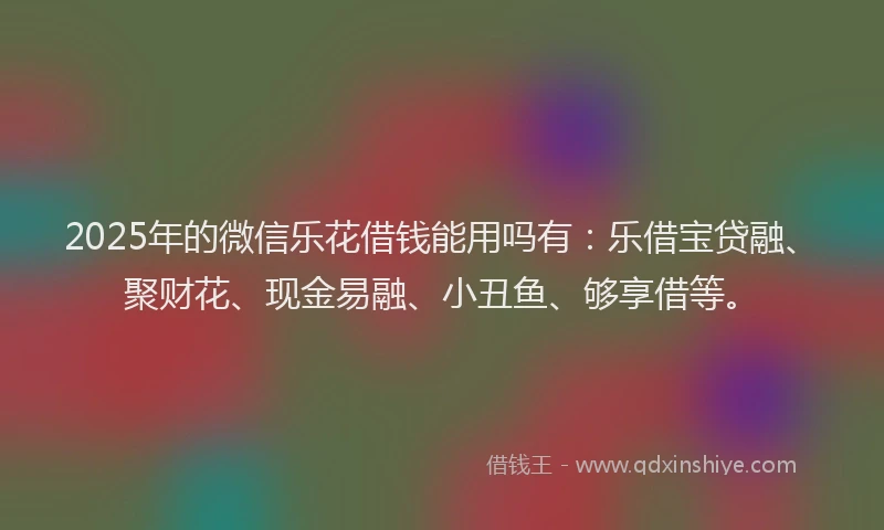 2025年的微信乐花借钱能用吗有：乐借宝贷融、聚财花、现金易融、小丑鱼、够享借等。
