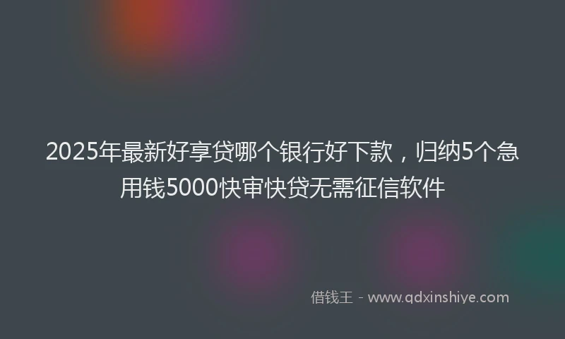 2025年最新好享贷哪个银行好下款，归纳5个急用钱5000快审快贷无需征信软件