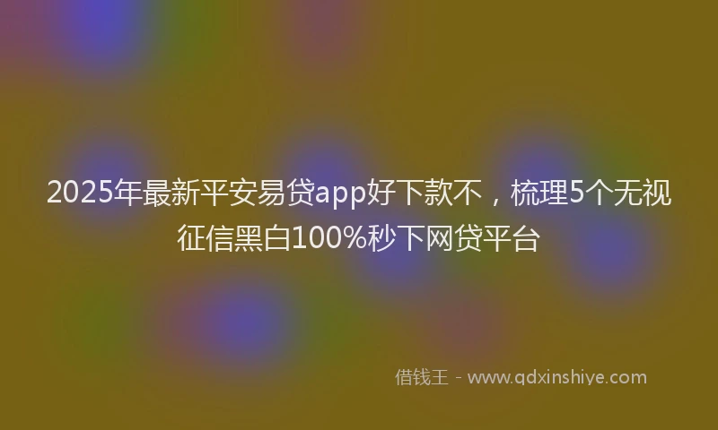 2025年最新平安易贷app好下款不，梳理5个无视征信黑白100%秒下网贷平台