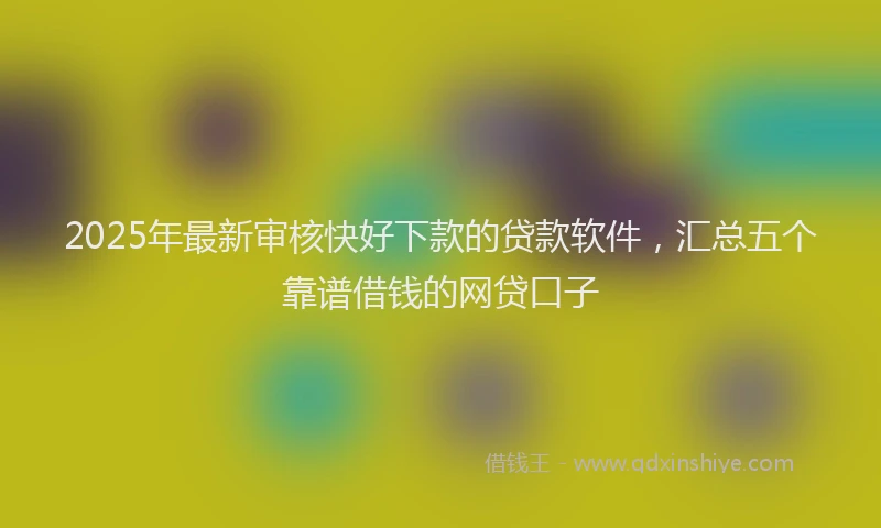 2025年最新审核快好下款的贷款软件，汇总五个靠谱借钱的网贷口子