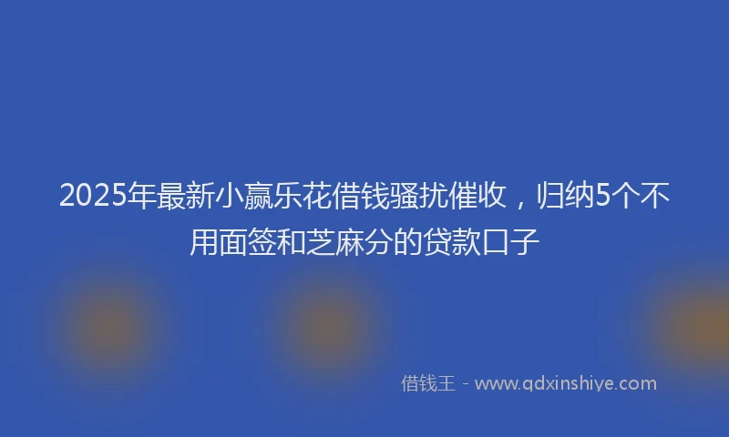 2025年最新小赢乐花借钱骚扰催收，归纳5个不用面签和芝麻分的贷款口子