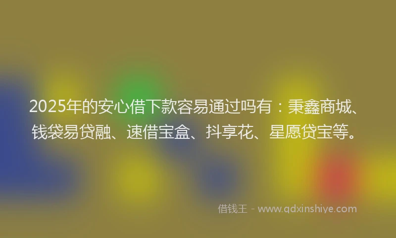 2025年的安心借下款容易通过吗有：秉鑫商城、钱袋易贷融、速借宝盒、抖享花、星愿贷宝等。