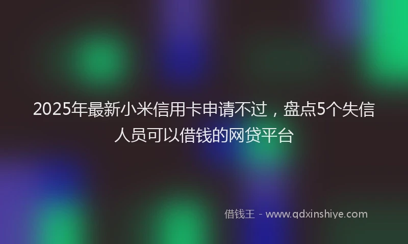 2025年最新小米信用卡申请不过，盘点5个失信人员可以借钱的网贷平台