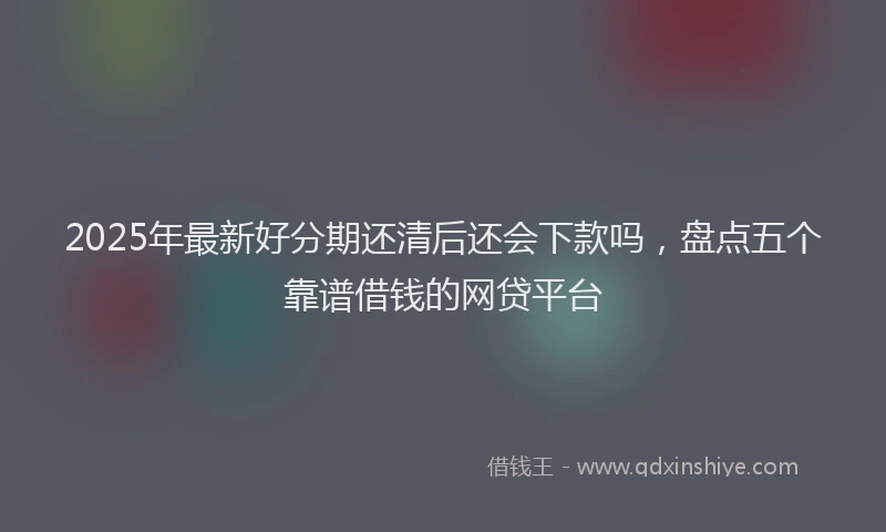 2025年最新好分期还清后还会下款吗，盘点五个靠谱借钱的网贷平台