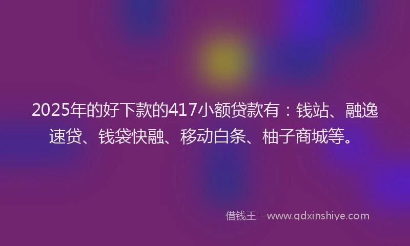 2025年的好下款的417小额贷款有：钱站、融逸速贷、钱袋快融、移动白条、柚子商城等。
