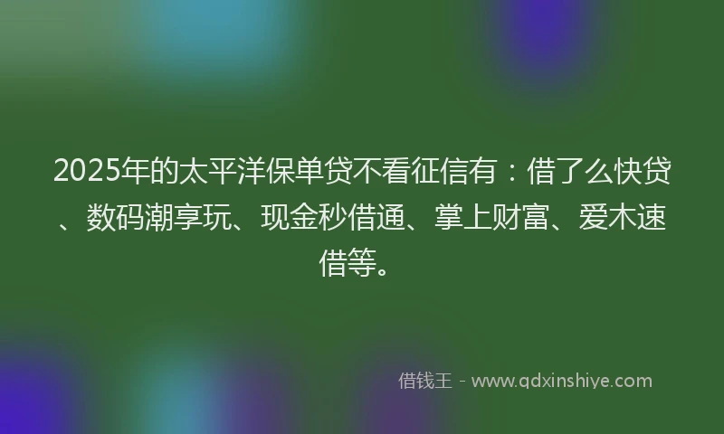 2025年的太平洋保单贷不看征信有：借了么快贷、数码潮享玩、现金秒借通、掌上财富、爱木速借等。