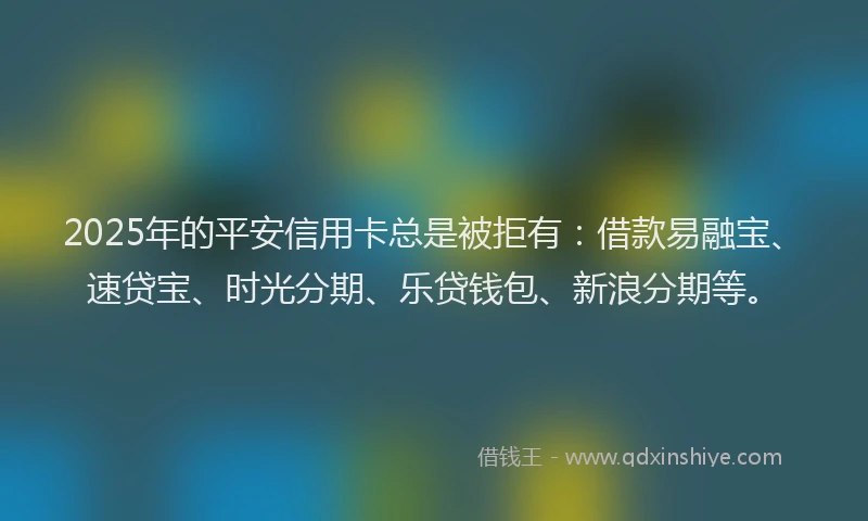 2025年的平安信用卡总是被拒有：借款易融宝、速贷宝、时光分期、乐贷钱包、新浪分期等。